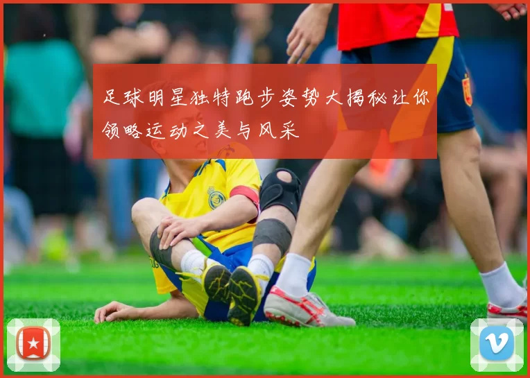 足球明星独特跑步姿势大揭秘让你领略运动之美与风采