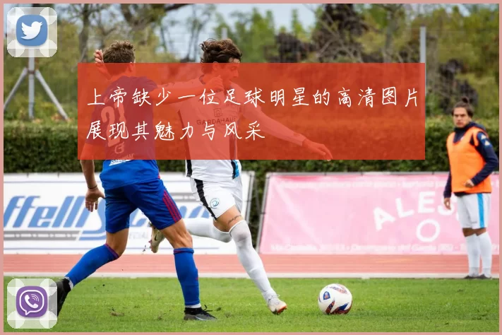 上帝缺少一位足球明星的高清图片展现其魅力与风采