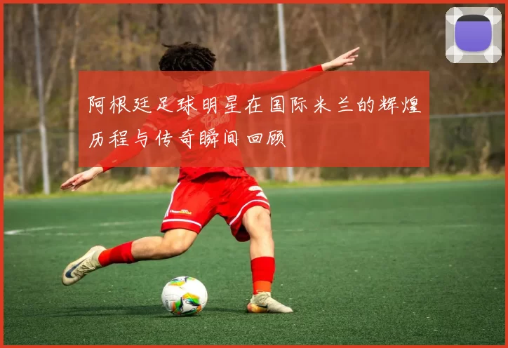 阿根廷足球明星在国际米兰的辉煌历程与传奇瞬间回顾