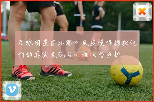 足球明星在比赛中反应慢吗揭秘他们的真实表现与心理状态分析
