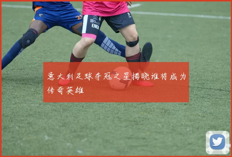 意大利足球夺冠之星揭晓谁将成为传奇英雄