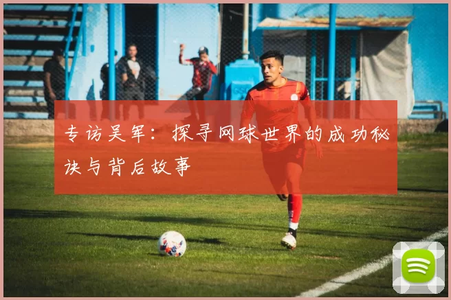 专访吴军：探寻网球世界的成功秘诀与背后故事