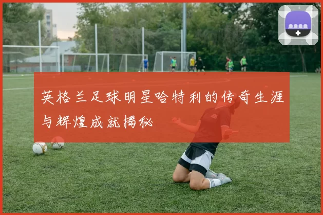 英格兰足球明星哈特利的传奇生涯与辉煌成就揭秘