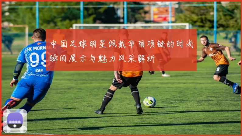 中国足球明星佩戴华丽项链的时尚瞬间展示与魅力风采解析