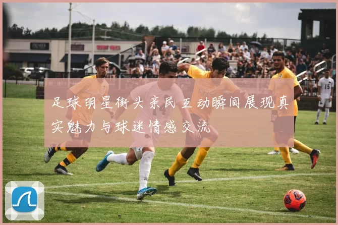 足球明星街头亲民互动瞬间展现真实魅力与球迷情感交流