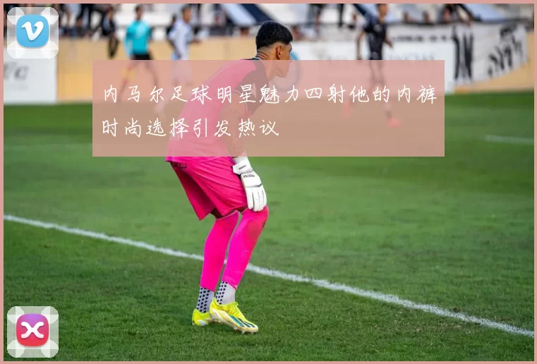 内马尔足球明星魅力四射他的内裤时尚选择引发热议