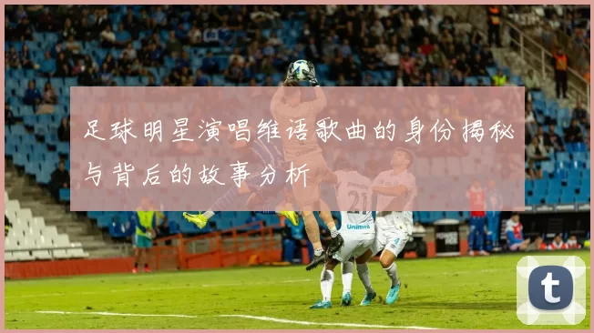 足球明星演唱维语歌曲的身份揭秘与背后的故事分析