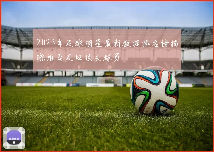 2023年足球明星最新数据排名榜揭晓谁是足坛顶尖球员
